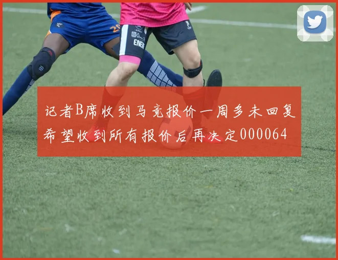 记者B席收到马竞报价一周多未回复希望收到所有报价后再决定0000644
