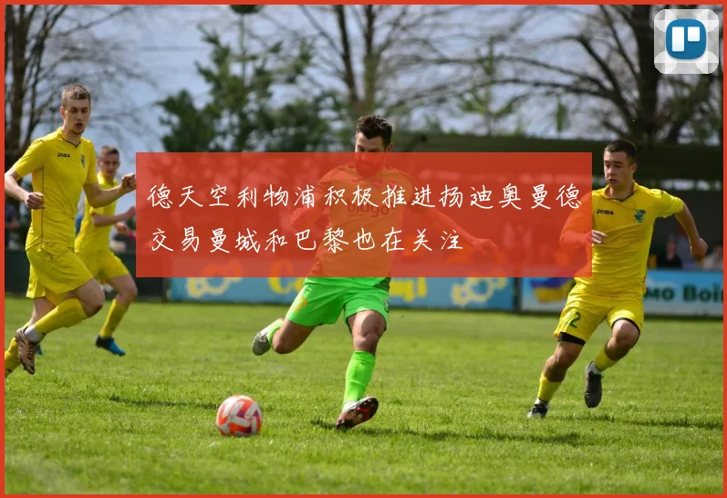 德天空利物浦积极推进扬迪奥曼德交易曼城和巴黎也在关注